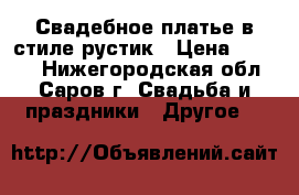 Свадебное платье в стиле рустик › Цена ­ 8 000 - Нижегородская обл., Саров г. Свадьба и праздники » Другое   